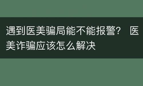 遇到医美骗局能不能报警？ 医美诈骗应该怎么解决