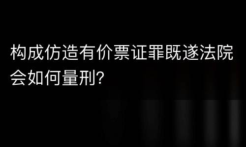 构成仿造有价票证罪既遂法院会如何量刑？