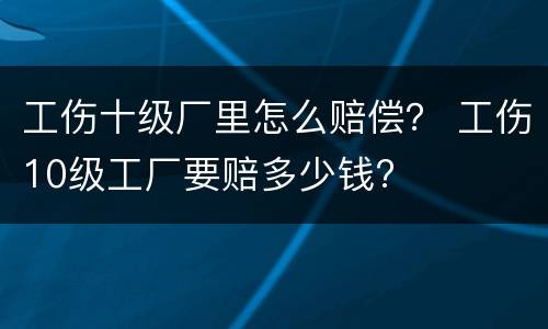 工伤十级厂里怎么赔偿？ 工伤10级工厂要赔多少钱?