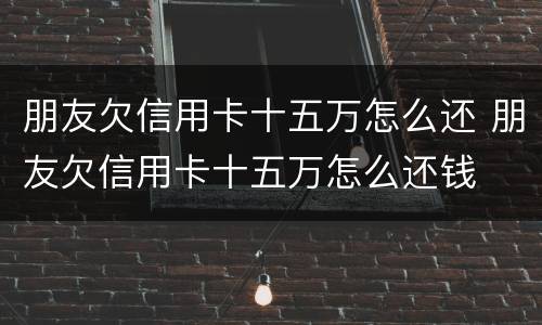 朋友欠信用卡十五万怎么还 朋友欠信用卡十五万怎么还钱