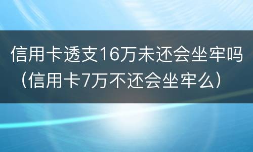 信用卡透支16万未还会坐牢吗（信用卡7万不还会坐牢么）