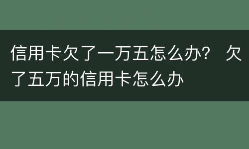 信用卡欠了一万五怎么办？ 欠了五万的信用卡怎么办
