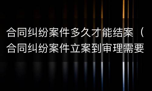 合同纠纷案件多久才能结案（合同纠纷案件立案到审理需要多久）