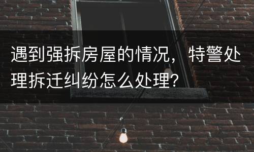 遇到强拆房屋的情况，特警处理拆迁纠纷怎么处理？