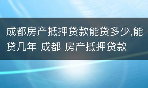 成都房产抵押贷款能贷多少,能贷几年 成都 房产抵押贷款