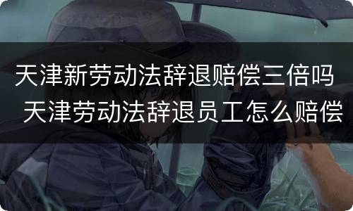 天津新劳动法辞退赔偿三倍吗 天津劳动法辞退员工怎么赔偿
