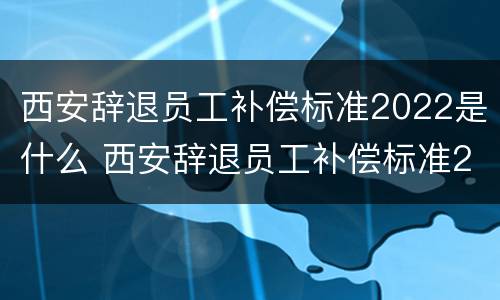西安辞退员工补偿标准2022是什么 西安辞退员工补偿标准2022是什么时候发