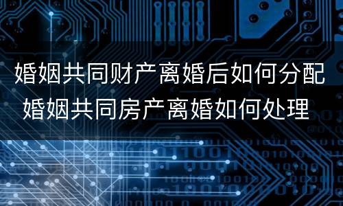 婚姻共同财产离婚后如何分配 婚姻共同房产离婚如何处理