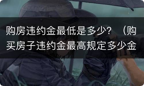 购房违约金最低是多少？（购买房子违约金最高规定多少金额）