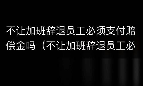 不让加班辞退员工必须支付赔偿金吗（不让加班辞退员工必须支付赔偿金吗怎么办）