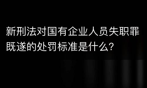 新刑法对国有企业人员失职罪既遂的处罚标准是什么？