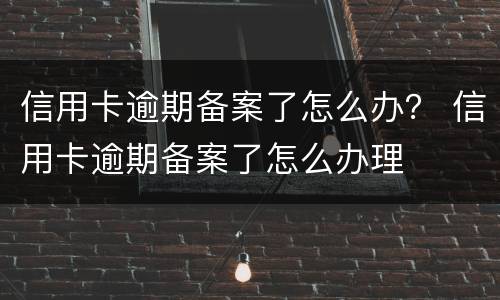 信用卡逾期备案了怎么办？ 信用卡逾期备案了怎么办理