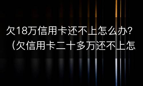 欠18万信用卡还不上怎么办？（欠信用卡二十多万还不上怎么办）