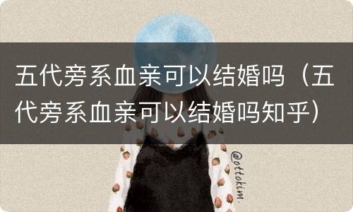 五代旁系血亲可以结婚吗（五代旁系血亲可以结婚吗知乎）