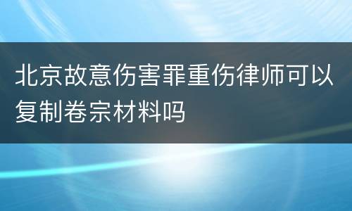 北京故意伤害罪重伤律师可以复制卷宗材料吗