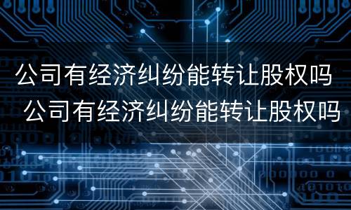 公司有经济纠纷能转让股权吗 公司有经济纠纷能转让股权吗