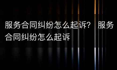 服务合同纠纷怎么起诉？ 服务合同纠纷怎么起诉