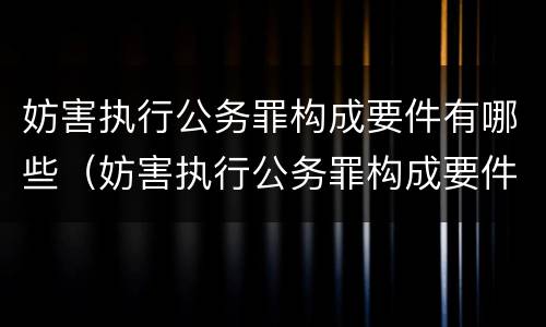 妨害执行公务罪构成要件有哪些（妨害执行公务罪构成要件有哪些呢）