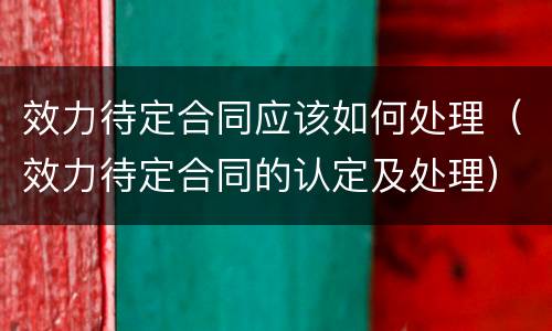 效力待定合同应该如何处理（效力待定合同的认定及处理）