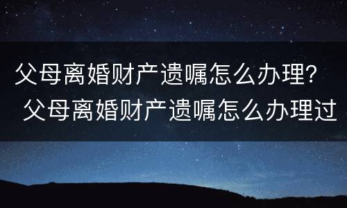 父母离婚财产遗嘱怎么办理？ 父母离婚财产遗嘱怎么办理过户