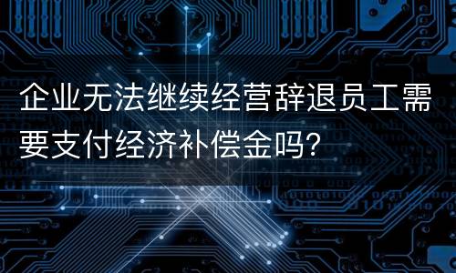 企业无法继续经营辞退员工需要支付经济补偿金吗？