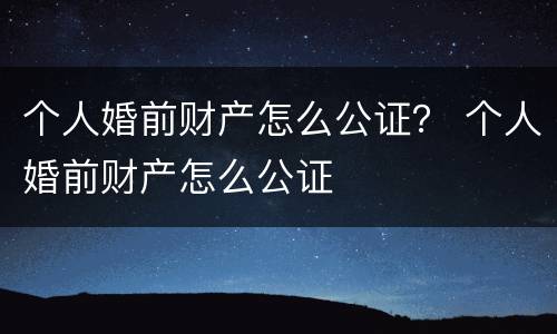 个人婚前财产怎么公证？ 个人婚前财产怎么公证
