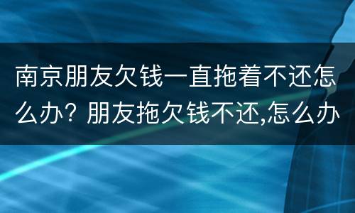 南京朋友欠钱一直拖着不还怎么办? 朋友拖欠钱不还,怎么办?
