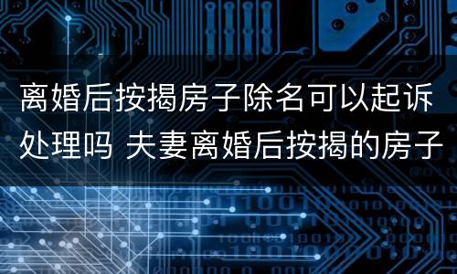 离婚后按揭房子除名可以起诉处理吗 夫妻离婚后按揭的房子除名