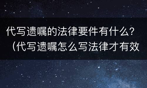 代写遗嘱的法律要件有什么？（代写遗嘱怎么写法律才有效）