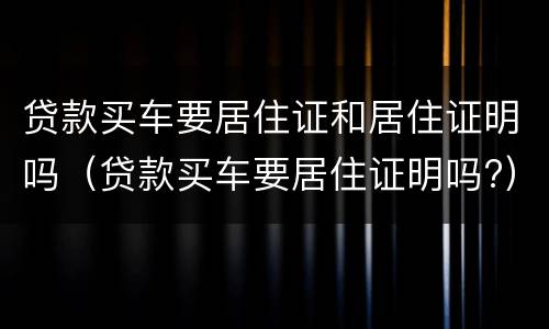贷款买车要居住证和居住证明吗（贷款买车要居住证明吗?）