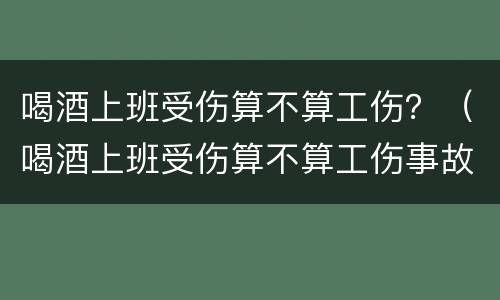 喝酒上班受伤算不算工伤？（喝酒上班受伤算不算工伤事故）