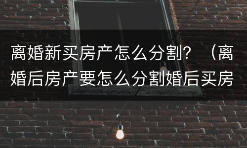 离婚新买房产怎么分割？（离婚后房产要怎么分割婚后买房）