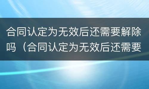 合同认定为无效后还需要解除吗（合同认定为无效后还需要解除吗法律）