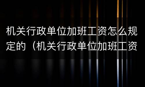 机关行政单位加班工资怎么规定的（机关行政单位加班工资怎么规定的呢）