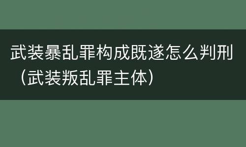 武装暴乱罪构成既遂怎么判刑（武装叛乱罪主体）