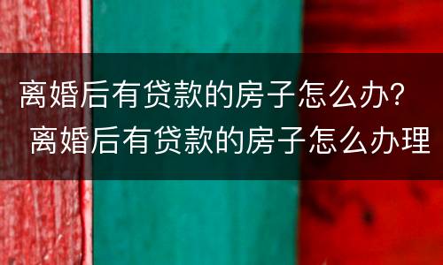 离婚后有贷款的房子怎么办？ 离婚后有贷款的房子怎么办理