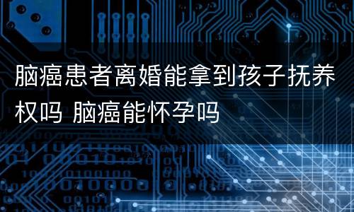 脑癌患者离婚能拿到孩子抚养权吗 脑癌能怀孕吗