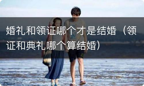 婚礼和领证哪个才是结婚（领证和典礼哪个算结婚）