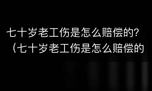 七十岁老工伤是怎么赔偿的？（七十岁老工伤是怎么赔偿的呢）