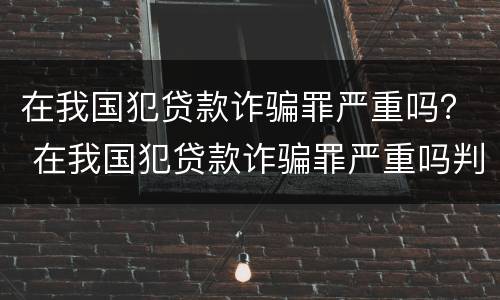 在我国犯贷款诈骗罪严重吗？ 在我国犯贷款诈骗罪严重吗判几年