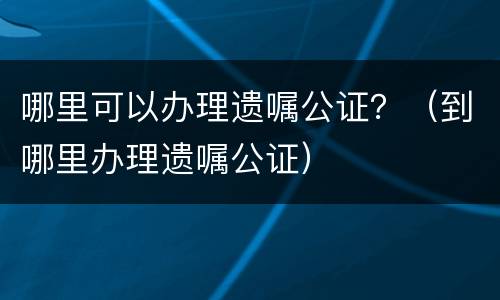 哪里可以办理遗嘱公证？（到哪里办理遗嘱公证）