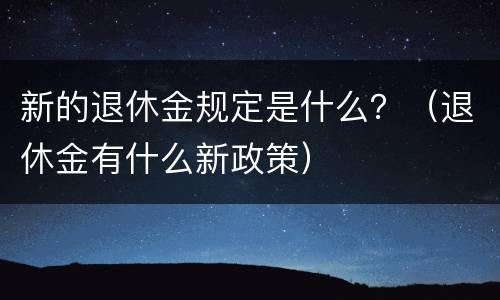 新的退休金规定是什么？（退休金有什么新政策）