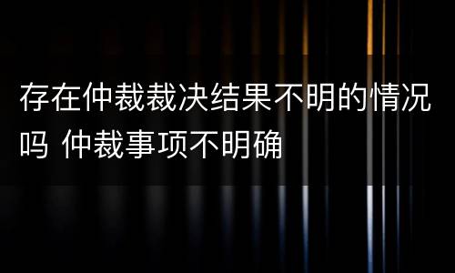 存在仲裁裁决结果不明的情况吗 仲裁事项不明确