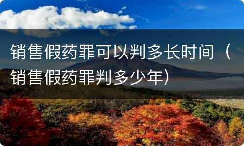 销售假药罪可以判多长时间（销售假药罪判多少年）