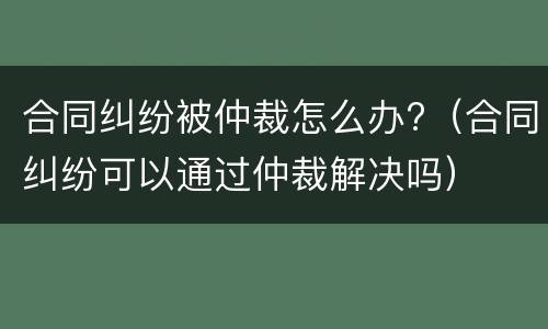 合同纠纷被仲裁怎么办?（合同纠纷可以通过仲裁解决吗）