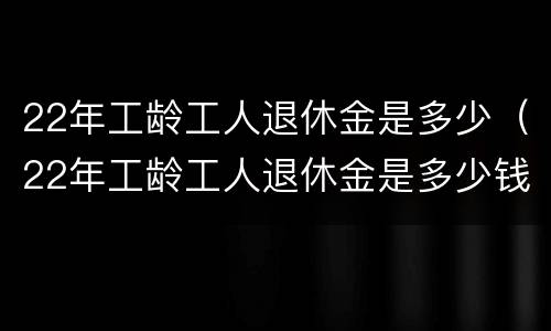 22年工龄工人退休金是多少（22年工龄工人退休金是多少钱一个月）