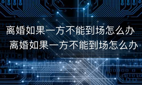 离婚如果一方不能到场怎么办 离婚如果一方不能到场怎么办手续