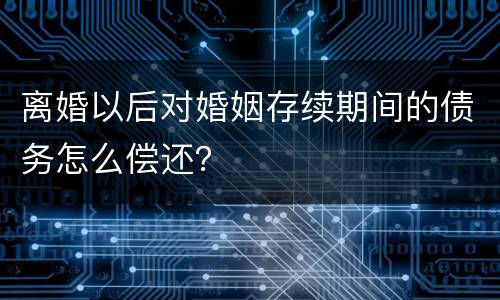 离婚以后对婚姻存续期间的债务怎么偿还？