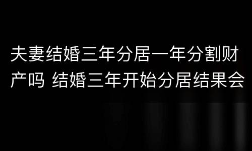 夫妻结婚三年分居一年分割财产吗 结婚三年开始分居结果会怎么样