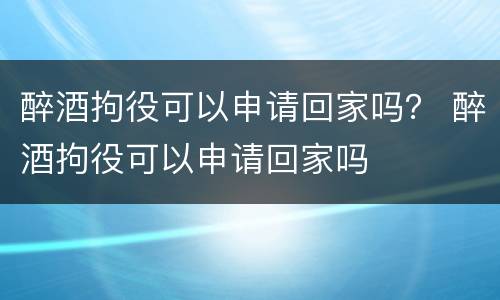 醉酒拘役可以申请回家吗？ 醉酒拘役可以申请回家吗